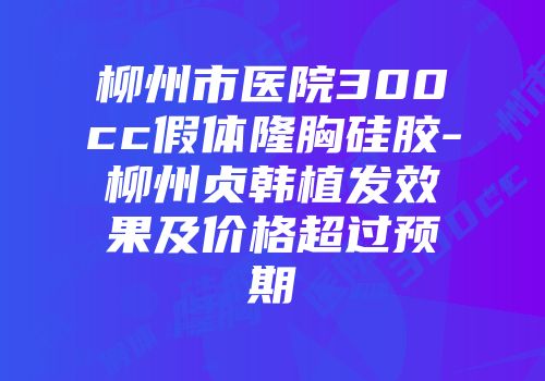 柳州市医院300cc假体隆胸硅胶-柳州贞韩植发效果及价格超过预期