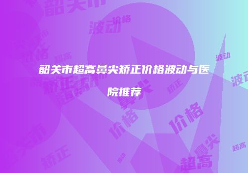 韶关市超高鼻尖矫正价格波动与医院推荐