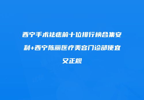 西宁手术祛痣前十位排行榜合集安利+西宁陈丽医疗美容门诊部便宜又正规