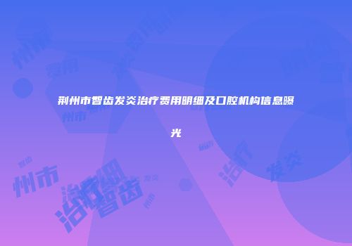 荆州市智齿发炎治疗费用明细及口腔机构信息曝光