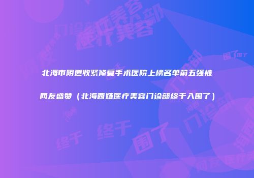 北海市阴道收紧修复手术医院上榜名单前五强被网友盛赞（北海西娅医疗美容门诊部终于入围了）