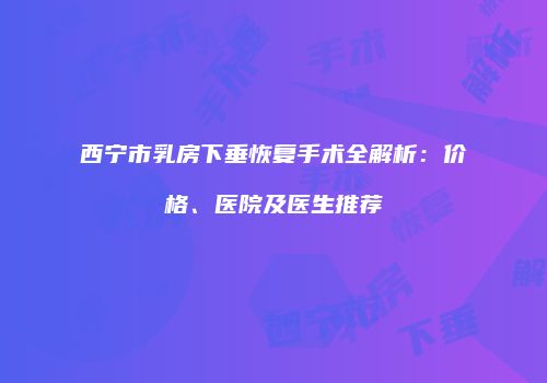西宁市乳房下垂恢复手术全解析：价格、医院及医生推荐