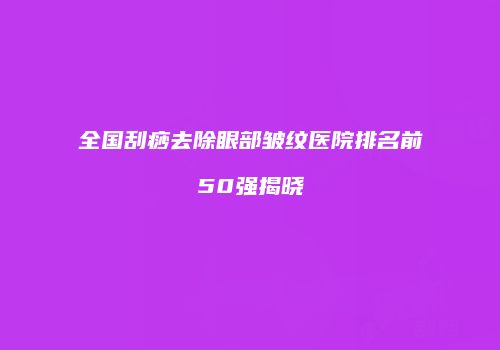 全国刮痧去除眼部皱纹医院排名前50强揭晓