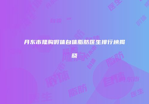 丹东市隆胸假体自体脂肪医生排行榜揭晓