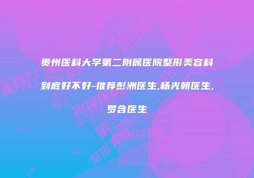 贵州医科大学第二附属医院整形美容科到底好不好-推荐彭洲医生,杨光朝医生,罗含医生