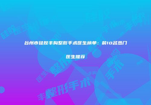 台州市硅胶丰胸整形手术医生榜单：前10名热门医生推荐