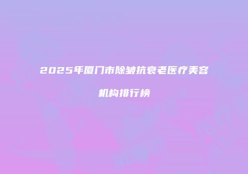 2025年厦门市除皱抗衰老医疗美容机构排行榜