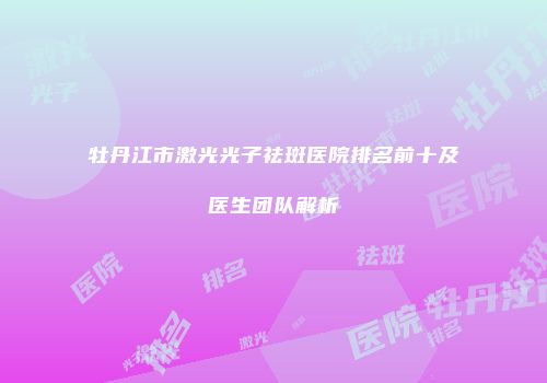 牡丹江市激光光子祛斑医院排名前十及医生团队解析