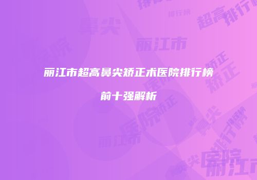 丽江市超高鼻尖矫正术医院排行榜前十强解析