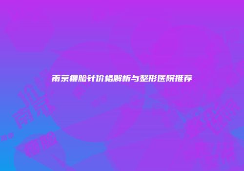 南京瘦脸针价格解析与整形医院推荐