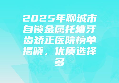 2025年聊城市自锁金属托槽牙齿矫正医院榜单揭晓，优质选择多