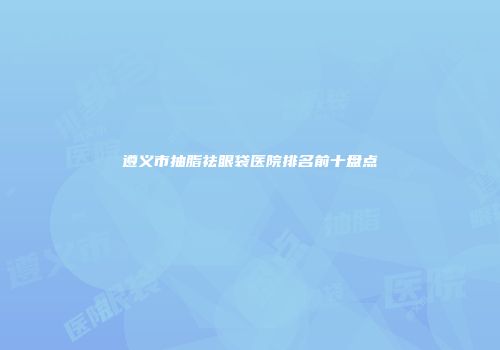 遵义市抽脂祛眼袋医院排名前十盘点