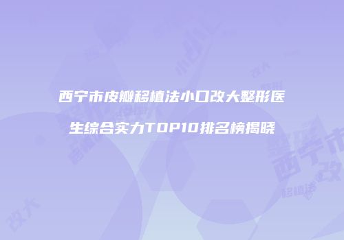 西宁市皮瓣移植法小口改大整形医生综合实力TOP10排名榜揭晓