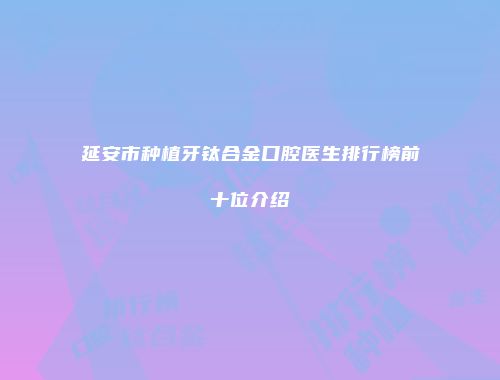 延安市种植牙钛合金口腔医生排行榜前十位介绍