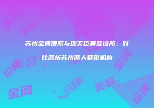 苏州金阊医院与瑞芙臣美容诊所：对比解析苏州两大整形机构