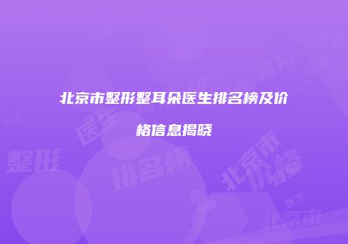 北京市整形整耳朵医生排名榜及价格信息揭晓