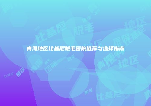 青海地区比基尼脱毛医院推荐与选择指南