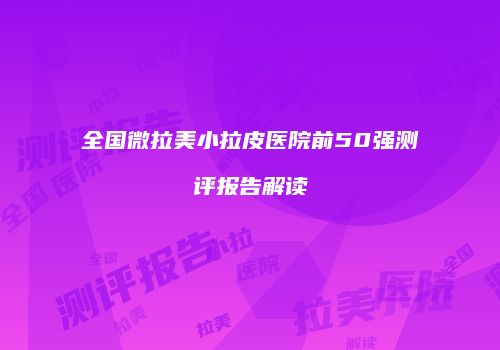 全国微拉美小拉皮医院前50强测评报告解读