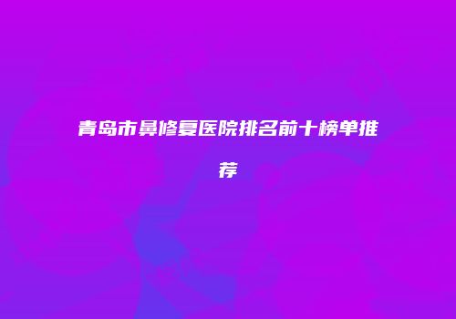 青岛市鼻修复医院排名前十榜单推荐