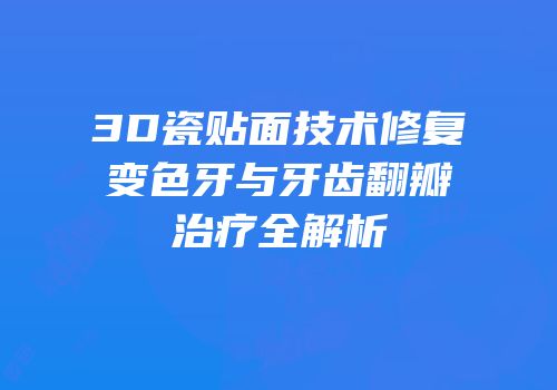 3D瓷贴面技术修复变色牙与牙齿翻瓣治疗全解析