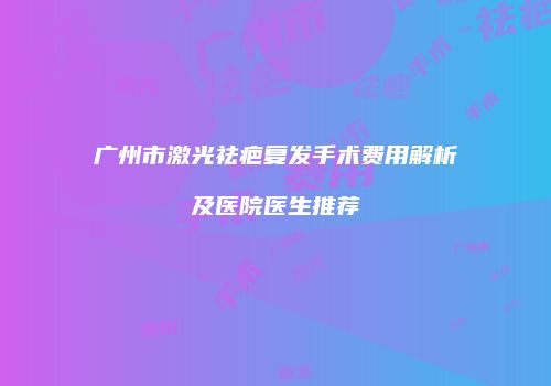 广州市激光祛疤复发手术费用解析及医院医生推荐