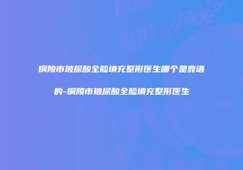 铜陵市玻尿酸全脸填充整形医生哪个是靠谱的-铜陵市玻尿酸全脸填充整形医生