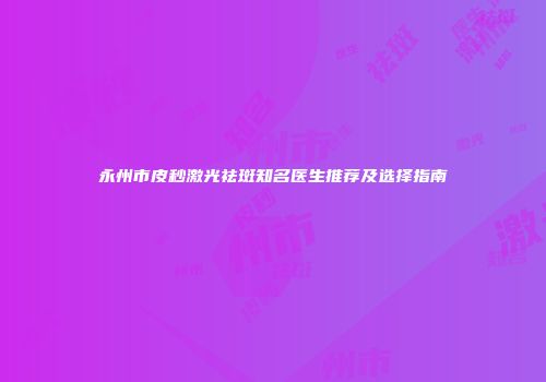 永州市皮秒激光祛斑知名医生推荐及选择指南