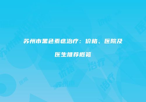 苏州市黑色素痣治疗：价格、医院及医生推荐概览