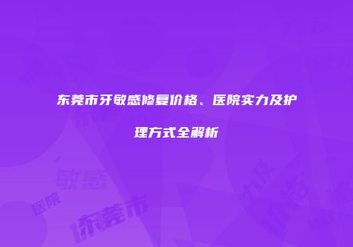 东莞市牙敏感修复价格、医院实力及护理方式全解析