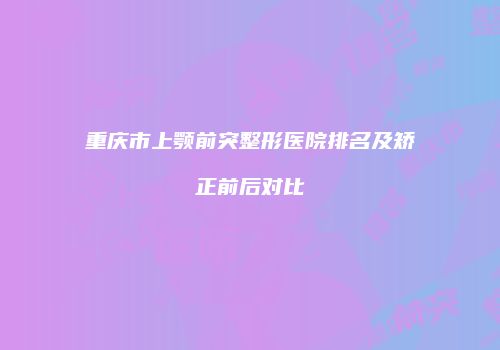 重庆市上颚前突整形医院排名及矫正前后对比