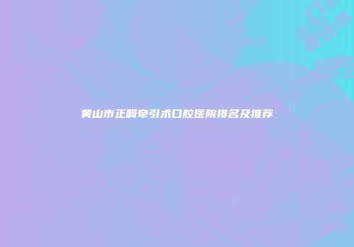 黄山市正畸牵引术口腔医院排名及推荐