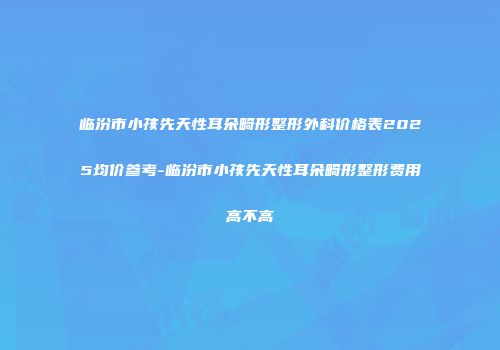 临汾市小孩先天性耳朵畸形整形外科价格表2025均价参考-临汾市小孩先天性耳朵畸形整形费用高不高