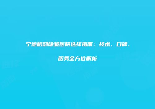 宁德眼部除皱医院选择指南：技术、口碑、服务全方位解析