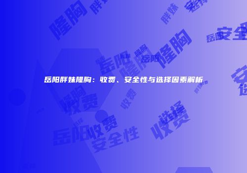 岳阳胖妹隆胸：收费、安全性与选择因素解析