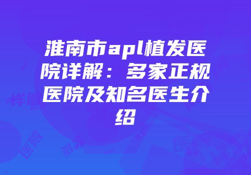 淮南市apl植发医院详解：多家正规医院及知名医生介绍