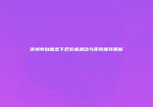 滨州市自体垫下巴价格波动与医院推荐解析