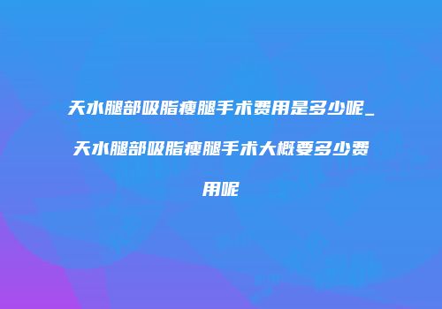 天水腿部吸脂瘦腿手术费用是多少呢_天水腿部吸脂瘦腿手术大概要多少费用呢