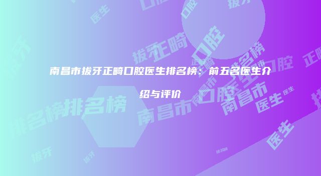南昌市拔牙正畸口腔医生排名榜：前五名医生介绍与评价