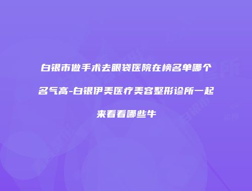白银市做手术去眼袋医院在榜名单哪个名气高-白银伊美医疗美容整形诊所一起来看看哪些牛
