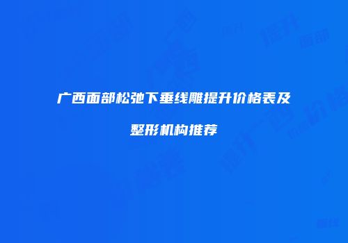 广西面部松弛下垂线雕提升价格表及整形机构推荐