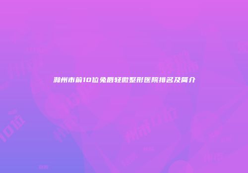 滁州市前10位兔唇轻微整形医院排名及简介
