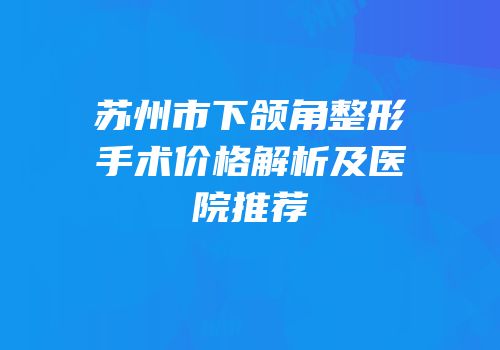 苏州市下颌角整形手术价格解析及医院推荐