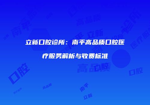 立新口腔诊所：南平高品质口腔医疗服务解析与收费标准