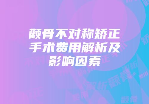 颧骨不对称矫正手术费用解析及影响因素