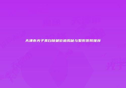 天津市光子美白除皱价格揭秘与整形医院推荐