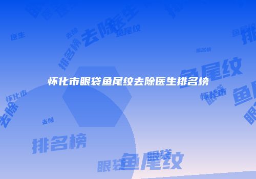 怀化市眼袋鱼尾纹去除医生排名榜