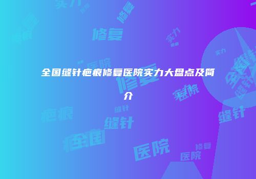 全国缝针疤痕修复医院实力大盘点及简介