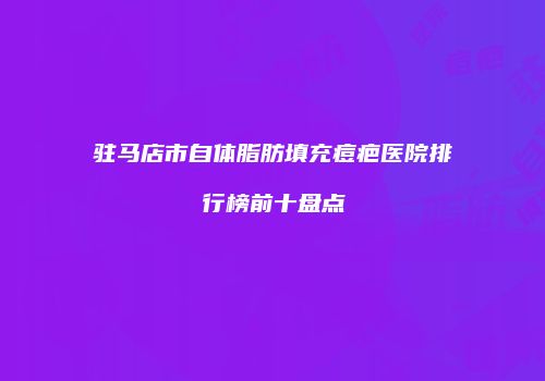 驻马店市自体脂肪填充痘疤医院排行榜前十盘点