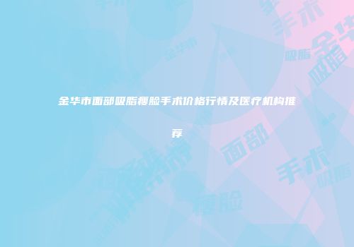 金华市面部吸脂瘦脸手术价格行情及医疗机构推荐
