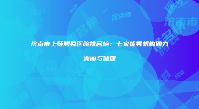 济南市上颚腭裂医院排名榜：七家优秀机构助力美丽与健康